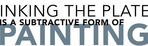 INKING THE PLATE IS A SUBTRACTIVE FORM OF PAINTING